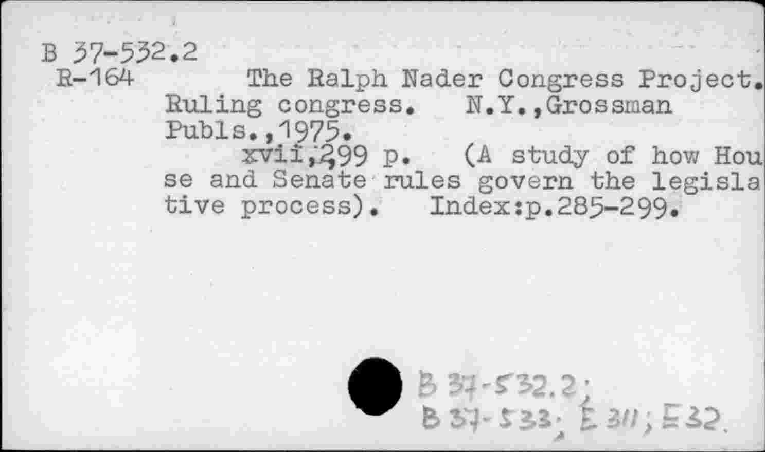 ﻿B 57-552.2
R-164 The Ralph Nader Congress Project. Ruling congress. N.Y.,Grossman Pubis.,1975.
xvii,"499 P* (A study of how Hou se and Senate rules govern the legisla tive process). Index:p.285-299.
A B>’ 08.?;
b SI- r sr 1311, Ei2.